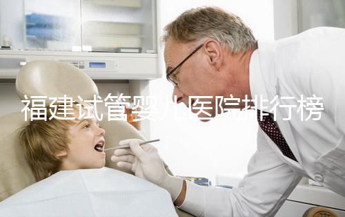 福建試管嬰兒醫(yī)院排行榜、哪家比較好,詳細(xì)介紹