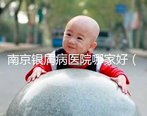 南京銀屑病醫院哪家好(南京專門看銀屑病醫院)