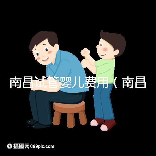 南昌試管嬰兒費用(南昌試管嬰兒費用大概要多少錢)