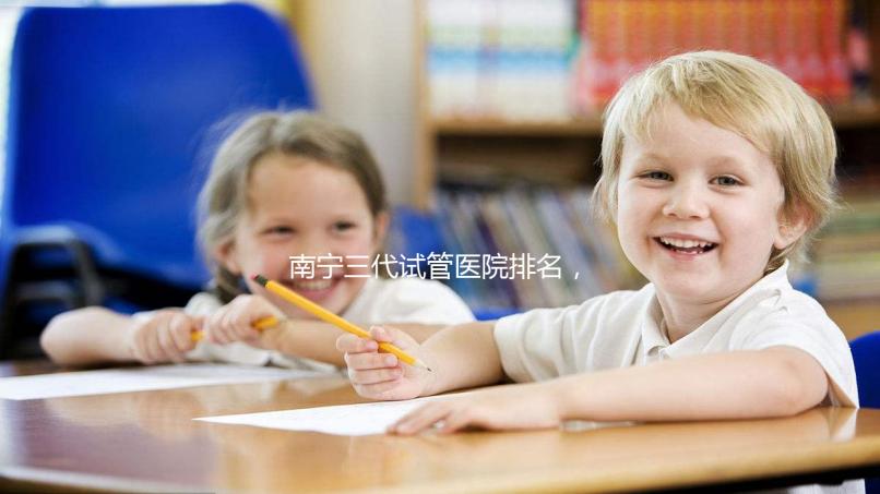南寧三代試管醫院排名,附公立&私立助孕機構成功率與費用