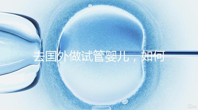 去國外做試管嬰兒，如何選擇靠譜的服務機構