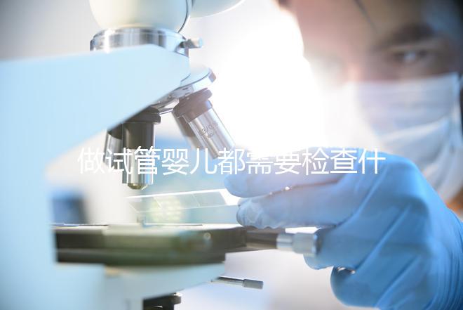 做試管嬰兒都需要檢查什么（做試管嬰兒都需要檢查什么項目）