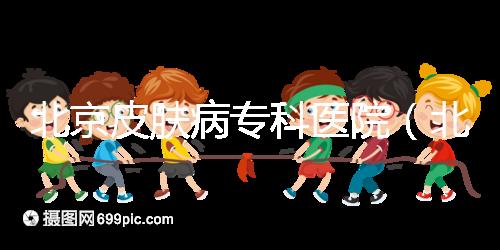 北京皮膚病專(zhuān)科醫(yī)院（北京皮膚科最厲害的醫(yī)院）