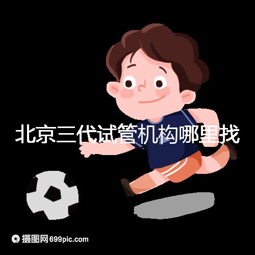 北京三代試管機構(gòu)哪里找?如何挑選醫(yī)院?