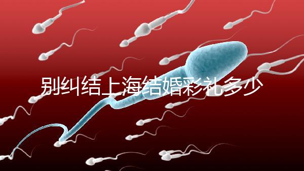 別糾結(jié)上海結(jié)婚彩禮多少錢了!先把訂婚給女方禮金備好再說