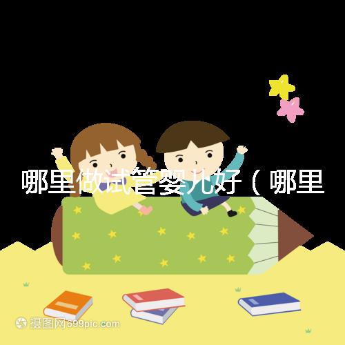 哪里做試管嬰兒好(哪里做試管嬰兒好的醫(yī)院)