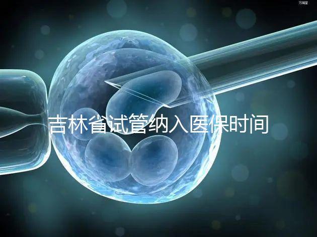 吉林省試管納入醫保時間未定別灰心，助孕補助政策了解下