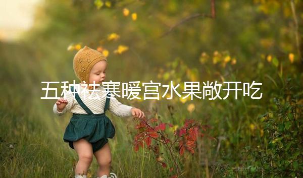 五種祛寒暖宮水果敞開吃,女性調(diào)經(jīng)止痛好幫手