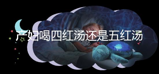 產(chǎn)婦喝四紅湯還是五紅湯??jī)烧邊^(qū)別大對(duì)比