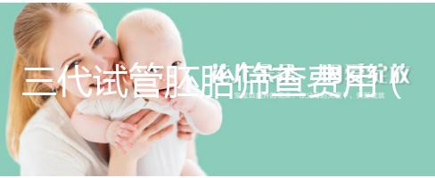 三代試管胚胎篩查費用（三代試管胚胎篩查費用多少）