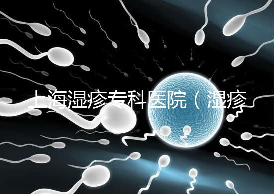 上海濕疹?？漆t院（濕疹去哪里醫院治療最好）