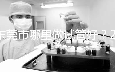 東莞市哪里做試管好？2025年醫(yī)院選擇全攻略、成功率對比與個性化方案指南