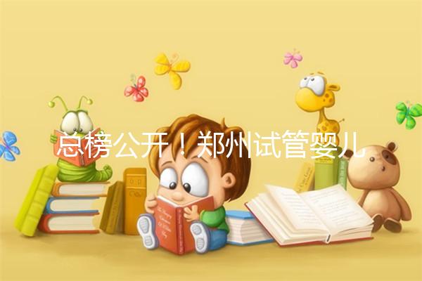 總榜公開！鄭州試管嬰兒哪個(gè)醫(yī)院好“排名榜”，鄭州試管嬰兒醫(yī)院“熱點(diǎn)訊息”榜單公開！