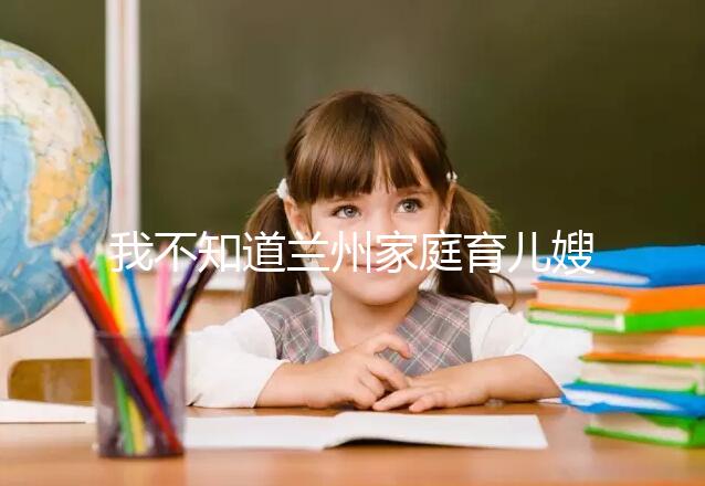 我不知道蘭州家庭育兒嫂子的價格如果你想省錢，看這篇文章就夠了