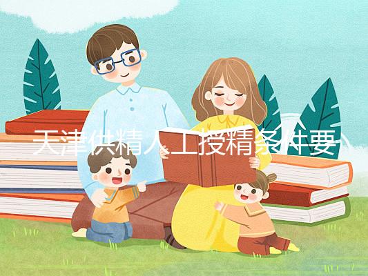 天津供精人工授精條件要求一覽,這些手續(xù)可千萬不能少