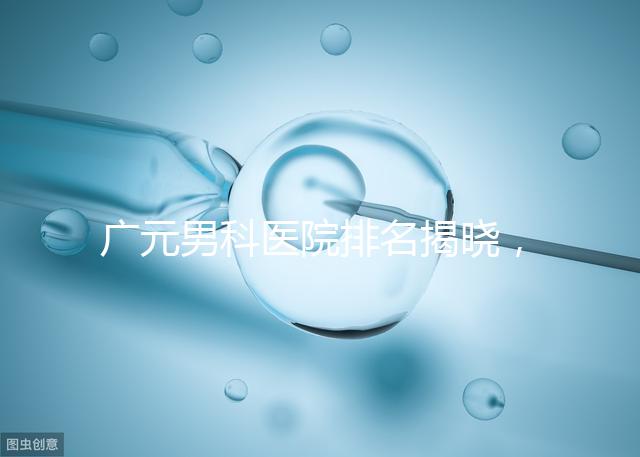 廣元男科醫院排名揭曉,最好是不是劍閣人民醫院清清楚楚