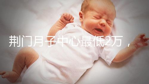荊門月子中心最低2萬(wàn)，這三家想省錢的機(jī)構(gòu)不容錯(cuò)過(guò)