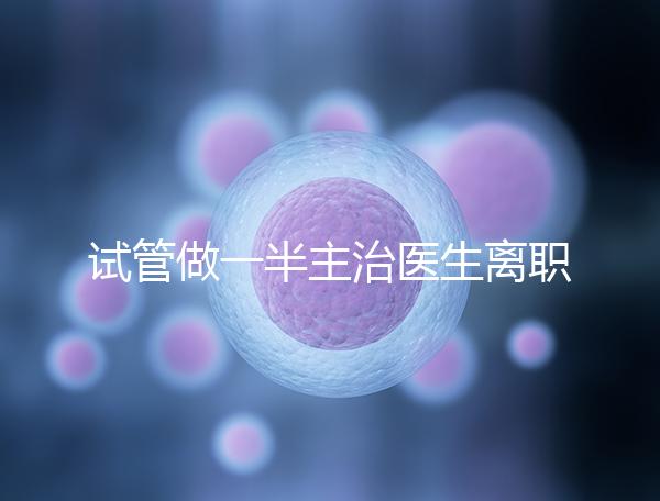 試管做一半主治醫生離職怎么辦速覽,換一個或是不錯選擇