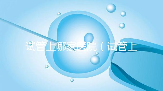 試管上哪家醫院（試管上哪家醫院好）