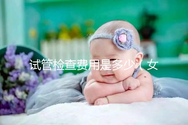 試管檢查費(fèi)用是多少（女人做試管大概需要多少錢）