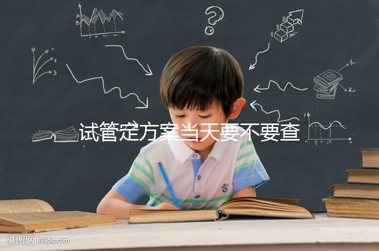 試管定方案當(dāng)天要不要查血看專家怎么說(shuō)，做啥檢查要早知