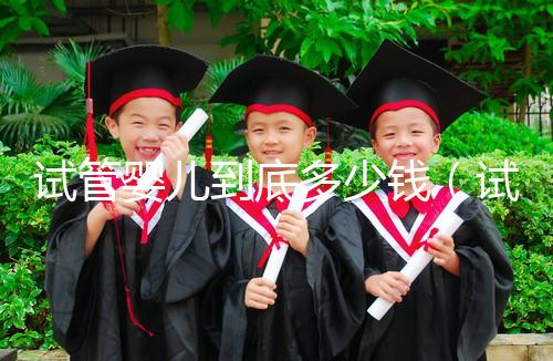 試管嬰兒到底多少錢(qián)(試管嬰兒到底多少錢(qián)一次)