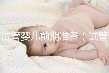 試管嬰兒前期準(zhǔn)備(試管嬰兒前期準(zhǔn)備需要多長(zhǎng)時(shí)間)