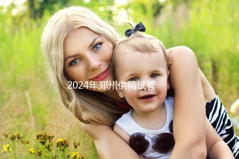 2024年鄭州供精試管費用大公開，完成需要多長時間取決于情況