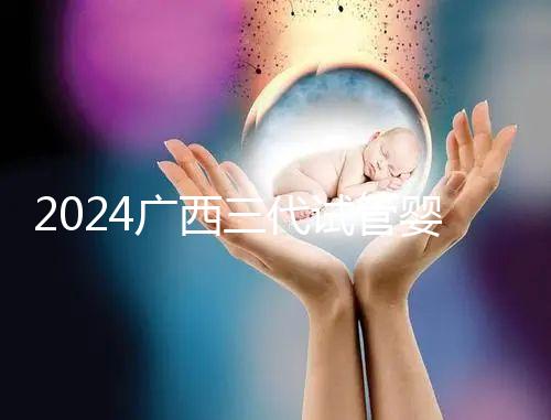2024廣西三代試管嬰兒醫院大全，除柳州婦幼、924醫院還有它！