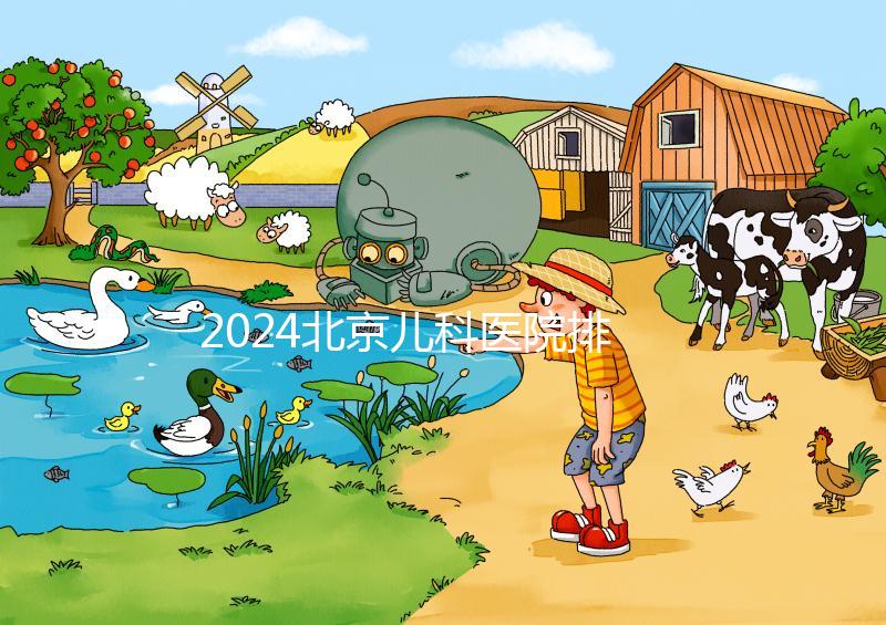 2024北京兒科醫(yī)院排名前十公布,安貞醫(yī)院專(zhuān)家不少
