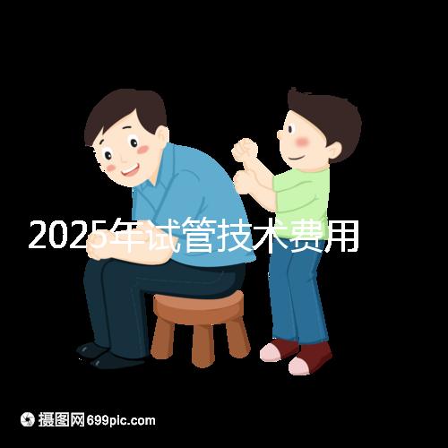 2025年試管技術(shù)費用普及,詳細花費早知道