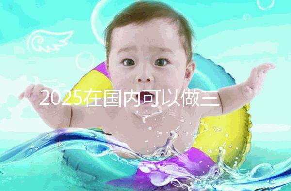 2025在國(guó)內(nèi)可以做三代試管的醫(yī)院哪家好?附知名醫(yī)院名單